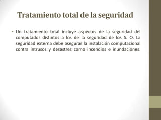 Tratamiento total de la seguridad
• Un tratamiento total incluye aspectos de la seguridad del
  computador distintos a los de la seguridad de los S. O. La
  seguridad externa debe asegurar la instalación computacional
  contra intrusos y desastres como incendios e inundaciones:
 