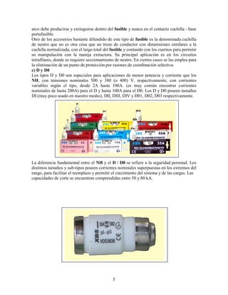 5
arco debe producirse y extinguirse dentro del fusible y nunca en el contacto cuchilla - base
portafusible.
Otro de los accesorios bastante difundido de este tipo de fusible es la denominada cuchilla
de neutro que no es otra cosa que un trozo de conductor con dimensiones similares a la
cuchilla normalizada, con el largo total del fusible y contando con los cuernos para permitir
su manipulación con la manija extractora. Su principal aplicación es en los circuitos
tetrafilares, donde se requiere seccionamiento de neutro. En ciertos casos se las emplea para
la eliminación de un punto de protección por razones de coordinación selectiva.
c) D y D0
Los tipos D y D0 son especiales para aplicaciones de menor potencia y corriente que los
NH, con tensiones nominales 500 y 380 (o 400) V. respectivamente, con corrientes
variables según el tipo, desde 2A hasta 100A. (es muy común encontrar corrientes
nominales de hasta 200A) para el D y hasta 100A para el D0. Los D y D0 poseen tamaños
DI (muy poco usado en nuestro medio), DII, DIII, DIV y D01, D02, D03 respectivamente.
La diferencia fundamental entre el NH y el D / D0 se refiere a la seguridad personal. Los
distintos tamaños y sub-tipos poseen corrientes nominales superpuestas en los extremos del
rango, para facilitar el reemplazo y permitir el crecimiento del sistema y de las cargas. Las
capacidades de corte se encuentran comprendidas entre 50 y 80 kA.
 