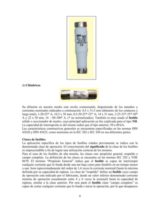 6
d) Cilíndricos
Su difusión en nuestro medio esta recién comenzando, disponiendo de los tamaños y
corrientes nominales indicados a continuación: 8,5 x 31,5 mm (diámetro de los contactos y
largo total), 1-20-25* A; 10,3 x 38 mm, 0,5-20-25*-32* A; 14 x 51 mm, 2-25-32*-35*-50*
A y 22 x 58 mm, 16 – 80-100* A. (* no normalizados). También es muy usado el fusible
sólido o seccionador de neutro, cuya principal aplicación ya fue explicada para el tipo NH.
La capacidad de interrupción es del mismo orden que el tipo anterior, 50 a 80 kA.
Las características constructivas generales se encuentran especificadas en las normas DIN
43620 y DIN 43625, como asimismo en la IEC 282 e IEC 269 en sus diferentes partes.
Clases de fusibles
La aplicación específica de los tipos de fusibles citados previamente se indica con la
denominada clase de operación. El conocimiento del significado de la clase de los fusibles
es imprescindible a fin de lograr una utilización correcta de los mismos.
Para el caso de los fusibles de alta tensión, las clases son: propósito general, respaldo o
campo completo. La definición de las clases se encuentra en las normas IEC 282 y VDE
0670. El término “Propósito General” indica que el fusible es capaz de interrumpir
cualquier corriente que lo funda desde una tan baja como para fundirlo en un tiempo menor
a una hora (aproximadamente del orden de 1,4 veces la corriente nominal) hasta la máxima
definida por su capacidad de ruptura. La clase de “respaldo” define un fusible cuyo campo
de operación está indicado por el fabricante, desde un valor inferior denominado corriente
mínima de operación (usualmente entre 4 y 6 veces la nominal) hasta la capacidad de
ruptura, similar a la clase anterior. Por otra parte el fusible clase “campo completo” es
capaz de cortar cualquier corriente que lo funda e inicie la operación, por lo que desaparece
 