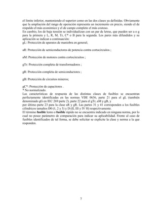 7
el límite inferior, manteniendo el superior como en las dos clases ya definidas. Obviamente
que la ampliación del rango de operación representa un incremento en precio, siendo el de
respaldo el más económico y el de campo completo el más costoso.
En cambio, los de baja tensión se individualizan con un par de letras, que pueden ser a o g
para la primera y L, R, M, Tr, C* o B para la segunda. Los pares más difundidos y su
aplicación se indican a continuación:
gL: Protección de aparatos de maniobra en general;
aR: Protección de semiconductores de potencia contra cortocircuitos ;
aM: Protección de motores contra cortocircuitos ;
gTr: Protección completa de transformadores ;
gR: Protección completa de semiconductores ;
gB: Protección de circuitos mineros;
gC*: Protección de capacitores .
* No normalizado.
Las características de respuesta de las distintas clases de fusibles se encuentran
perfectamente identificadas en las normas VDE 0636, parte 21 para el gL (también
denominado gG en IEC 269 parte 2), parte 22 para el gTr, aM y gB, y
por último parte 23 para la clase aR y gR. Las partes 31 y 41 corresponden a los fusibles
cilíndricos tamaños D0 (1, 2 y 3) y D (II, III y IV H) respectivamente.
El término fusible lento o fusible rápido no se encuentra indicado en ninguna norma, por lo
cual no posee parámetro de comparación para indicar su aplicabilidad. Frente al caso de
fusibles identificados de tal forma, se debe solicitar se explicite la clase y norma a la que
responden.
 