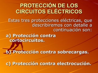 PROTECCIÓN DE LOS
    CIRCUITOS ELÉCTRICOS
 Estas tres protecciones eléctricas, que
            describiremos con detalle a
                      continuación son:
a) Protección contra
  cortocircuitos.

b) Protección contra sobrecargas.

c) Protección contra electrocución.
 