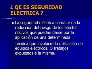 ¿ QE ES SEGURIDAD
ELECTRICA ?
 La seguridad eléctrica consiste en la
reducción del riesgo de los efectos
nocivos que puedan darse por la
aplicación de una determinada
técnica que involucre la utilización
equipos eléctricos. O trabajos
expuestos a la misma.
de
 