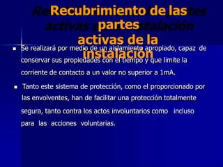 Recubrimiento de las
partes
activas de la
instalación
 Se realizará por medio de un aislamiento apropiado, capaz
conservar sus propiedades con el tiempo y que limite la
corriente de contacto a un valor no superior a 1mA.
de
 Tanto este sistema de protección, como el proporcionado por
las envolventes, han de facilitar una protección totalmente
segura, tanto contra los actos involuntarios como incluso
para las acciones voluntarias.
 