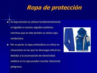  En baja tensión se utilizan fundamentalmente
el algodón o mezclas algodón-poliéster,
mientras que en alta tensión se utiliza ropa
conductora.
 Por su parte, la ropa antiestática se utiliza en
situaciones en las que las descargas eléctricas
debidas a la acumulación de electricidad
estática en la ropa pueden resultar altamente
peligrosas
 