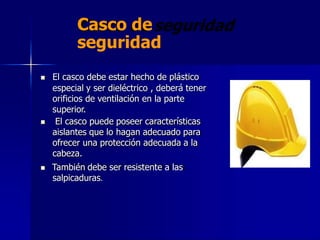 Casco de
seguridad
 El casco debe estar hecho de plástico
especial y ser dieléctrico , deberá tener
orificios de ventilación en la parte
superior.
 El casco puede poseer características
aislantes que lo hagan adecuado para
ofrecer una protección adecuada a la
cabeza.
 También debe ser resistente a las
salpicaduras.
 