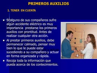 PRIMEROS AUXILIOS
1. TENER EN CUENTA
Si alguno de sus compañeros sufre
algún accidente eléctrico es muy
importancia prestarse los primeros
auxilios con prontitud. Antes de
realizar cualquier otra acción.

Al prestar primeros auxilios, debe
permanecer calmado, pensar muy
bien lo que le puede estar
sucediendo a su compañero y actuar
en forma organizada y rápida.

Recoja toda la información que
pueda acerca de los contecimientos.

 