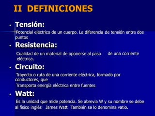 II DEFINICIONES
• Tensión:
Potencial eléctrico de un cuerpo. La diferencia
puntos
• Resistencia:
Cualidad de un material de oponerse al paso
eléctrica.
• Circuito:
de tensión entre dos
de una corriente
Trayecto o ruta de una corriente eléctrica, formado por
conductores, que
Transporta energía eléctrica entre fuentes
• Watt:
Es la unidad que mide potencia. Se abrevia W y su nombre se debe
al físico inglés James Watt También se lo denomina vatio.
 
