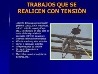 TRABAJOS QUE SE
REALICEN CON TENSIÓN
Además del equipo de protección
personal (casco, gafas inactínicas,
calzado aislante, ropa ignífuga,
etc.), se empleará en cada caso el
material de seguridad más
adecuado entre los siguientes:
Guantes aislantes homologados
Alfombras o banquetas aislantes
Vainas o caperuzas aislantes
Comprobadores de tensión
Herramientas aislantes
homologadas
Material de señalización (discos,
barreras, etc.)






 