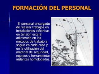 FORMACIÓN DEL PERSONAL
El personal encargado
de realizar trabajos en
instalaciones eléctricas
en tensión estará
adiestrado en los
métodos de trabajo a
seguir en cada caso y
en la utilización del
material de seguridad,
equipos y herramientas
aislantes homologadas.
 