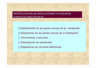 PROTECCIÓN DELAS INSTALACIONES Y/O EQUIPOS
CONTACTOS DIRECTOS EN BT.




     Aislamiento de las partes activas de la instalación
     Alejamiento de las partes activas de la instalación.

      Envolventes o barreras

     Interposición de obstáculos

     Dispositivos de corriente diferencial
 