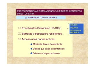 PROTECCIÓN DELAS INSTALACIONES Y/O EQUIPOS DIRECTOS
                                 CONTACTOS CONTACTOS
                                 Sistemas de Protección
DIRECTOS EN BT.
         BARRERAS O ENVOLVENTES


                                               SOLIDOS

   Envolventes Protección IP-XXX.              LIQUIDOS
                                               RESISTENCIA
                                               MECANICA
   Barreras y obstáculos resistentes .

   Acceso a las partes activas:
             Mediante llave o herramienta

             Diseño que exige quitar tensión

             Existe una segunda barrera
 