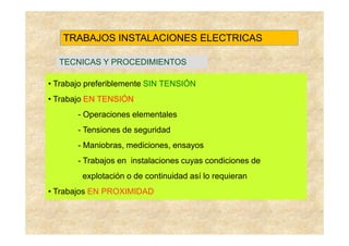 TRABAJOS INSTALACIONES ELECTRICAS

  TECNICAS Y PROCEDIMIENTOS

• Trabajo preferiblemente SIN TENSIÓN
• Trabajo EN TENSIÓN
       - Operaciones elementales
       - Tensiones de seguridad
       - Maniobras, mediciones, ensayos
       - Trabajos en instalaciones cuyas condiciones de
        explotación o de continuidad así lo requieran
• Trabajos EN PROXIMIDAD
 