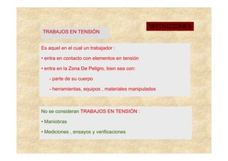 DEFINICIONES
TRABAJOS EN TENSIÓN


Es aquel en el cual un trabajador :

• entra en contacto con elementos en tensión

• entra en la Zona De Peligro, bien sea con:
                      Peligro

   - parte de su cuerpo

   - herramientas, equipos , materiales manipulados



No se consideran TRABAJOS EN TENSIÓN :

• Maniobras

• Mediciones , ensayos y verificaciones
 