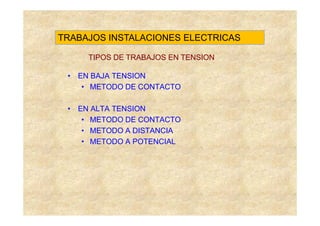 TRABAJOS INSTALACIONES ELECTRICAS

     TIPOS DE TRABAJOS EN TENSION

 • EN BAJA TENSION
    • METODO DE CONTACTO

 • EN ALTA TENSION
    • METODO DE CONTACTO
    • METODO A DISTANCIA
    • METODO A POTENCIAL
 