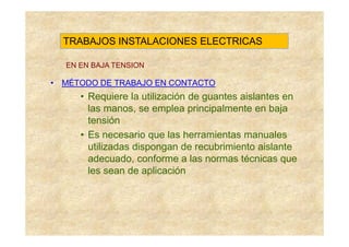 TRABAJOS INSTALACIONES ELECTRICAS

  EN EN BAJA TENSION

• MÉTODO DE TRABAJO EN CONTACTO
     • Requiere la utilización de guantes aislantes en
       las manos, se emplea principalmente en baja
       tensión
     • Es necesario que las herramientas manuales
       utilizadas dispongan de recubrimiento aislante
       adecuado, conforme a las normas técnicas que
       les sean de aplicación
 