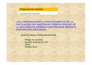 TRABAJOS SIN TENSIÓN

    supresión de la tensión



• LOS CONDENSADORES U OTROS ELEMENTOS DE LA
  INSTALACION QUE MANTENGAN TENSION DESPUES DE
  LA DESCONEXION DEBERAN DESCARGARSE MEDIANTE
  DISPOSITIVOS ADECUADOS.

     Equipo de Trabajo y Protecciones Personales

         Pértiga de maniobra
         Guantes aislantes AT o BT
         Casco
         Pantalla facial
 
