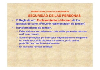 PREMISAS PARA REALIZAR MANIOBRAS

             SEGURIDAD DE LAS PERSONAS
• 2ª Regla de oro: Enclavamiento o bloqueo de los
  aparatos de corte. (Prevenir realimentación de tensión)
• Transformadores de tensión.
   • Debe abrirse el secundario con corte visible para evitar retornos
     a AT en el primario.
   • Suelen ir protegidos por interruptor magnetotérmico y en general
     no suele ser posible bloquear la maniobra, por lo que es
     preferible desconectarlo (desbornarlo).
   • En todo caso hay que señalizar.
 