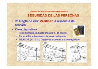 PREMISAS PARA REALIZAR MANIOBRAS

             SEGURIDAD DE LAS PERSONAS
• 3ª Regla de oro: Verificar la ausencia de
  tensión
• Otros dispositivos
   • Fusil lanzacables (hasta unos 30 m. de altura)
   • Para cables subterráneos la sierra cortacable
   • TELEVAT (>110 kV) Distancias mayores a la de seguridad.
 