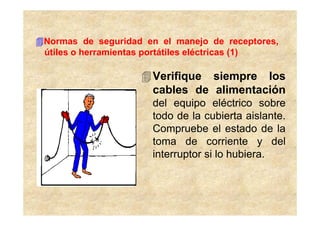 Normas de seguridad en el manejo de receptores,
útiles o herramientas portátiles eléctricas (1)

                     Verifique siempre los
                     cables de alimentación
                     del equipo eléctrico sobre
                     todo de la cubierta aislante.
                     Compruebe el estado de la
                     toma de corriente y del
                     interruptor si lo hubiera.
 