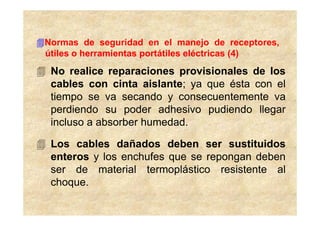 Normas de seguridad en el manejo de receptores,
útiles o herramientas portátiles eléctricas (4)
 No realice reparaciones provisionales de los
 cables con cinta aislante; ya que ésta con el
 tiempo se va secando y consecuentemente va
 perdiendo su poder adhesivo pudiendo llegar
 incluso a absorber humedad.

 Los cables dañados deben ser sustituidos
 enteros y los enchufes que se repongan deben
 ser de material termoplástico resistente al
 choque.
 