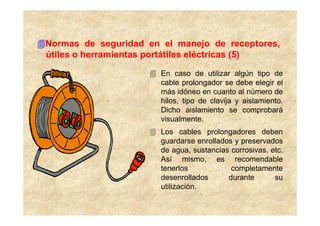 Normas de seguridad en el manejo de receptores,
útiles o herramientas portátiles eléctricas (5)

                       En caso de utilizar algún tipo de
                       cable prolongador se debe elegir el
                       más idóneo en cuanto al número de
                       hilos, tipo de clavija y aislamiento.
                       Dicho aislamiento se comprobará
                       visualmente.
                       Los cables prolongadores deben
                       guardarse enrollados y preservados
                       de agua, sustancias corrosivas, etc.
                       Así mismo, es recomendable
                       tenerlos            completamente
                       desenrollados      durante       su
                       utilización.
 