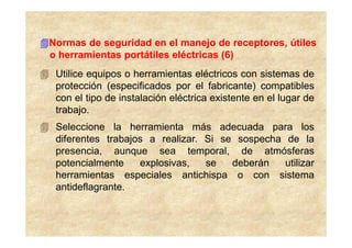 Normas de seguridad en el manejo de receptores, útiles
o herramientas portátiles eléctricas (6)
 Utilice equipos o herramientas eléctricos con sistemas de
 protección (especificados por el fabricante) compatibles
 con el tipo de instalación eléctrica existente en el lugar de
 trabajo.
 Seleccione la herramienta más adecuada para los
 diferentes trabajos a realizar. Si se sospecha de la
 presencia, aunque sea temporal, de atmósferas
 potencialmente    explosivas,   se   deberán   utilizar
 herramientas especiales antichispa o con sistema
 antideflagrante.
 