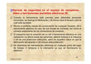 Normas de seguridad en el manejo de receptores,
   útiles o herramientas portátiles eléctricas (9)
     Cuando la herramienta esté prevista para diferentes tensiones
     nominales, se distinguirá fácilmente y de forma clara la tensión para la
     cual está ajustada.
     Revise el perfecto estado de conservación de cualquier receptor, útil o
     herramienta eléctrica en uso, de sus tomas de corriente, así como el
     correcto aislamiento de los conductores de conexión.
     Si sospecha que la conexión de un útil o herramienta eléctrica en una
     instalación no ofrece todas las garantías, deberá dotarse a la máquina
     o útil de una protección adecuada, salvo en aquellos casos en que la
     fabricación del aparato o útil incluya esta protección.
     No abandone las herramientas eléctricas en cualquier parte del lugar
     de trabajo ni tampoco a la intemperie ya que se favorecería su
     deterioro.


                                                                       90
© Mutua Universal
 