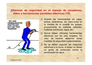 Normas de seguridad en el manejo de receptores,
   útiles o herramientas portátiles eléctricas (10)

                        Guarde las herramientas en cajas,
                        bolsas, estanterías, etc. para evitar en
                        la medida de lo posible los golpes,
                        proyecciones de materias calientes,
                        materias corrosivas, agua, etc.
                        Nunca deben utilizarse herramientas
                        eléctricas con los pies mojados. En
                        caso de hacerlo debemos tomar
                        medidas de seguridad suplementarias.
                        No se deben exponer las máquinas
                        eléctricas a la lluvia, si éstas no tienen
                        un grado de protección contra la
                        penetración de agua.

                                                            91
© Mutua Universal
 