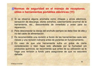 Normas de seguridad en el manejo de receptores,
    útiles o herramientas portátiles eléctricas (11)

     Si se observa alguna anomalía como chispas y arcos eléctricos,
     sensación de descarga, olores extraños, calentamiento anormal de la
     herramienta, etc., desconéctela de inmediato y avise para su
     reparación.
     Para desconectar la clavija del enchufe siempre se debe tirar de ella y
     no del cable de alimentación.
     Es recomendable una revisión a fondo de las herramientas cada seis
     meses y una revisión rutinaria antes de ponerlas en funcionamiento.
     En caso de que una herramienta sufra un golpe de cierta
     consideración o bien haya sido afectada por la humedad y/o
     productos químicos, se recomienda que antes de su utilización se le
     haga una revisión a fondo para asegurarse de que no estuviera
     dañada.


                                                                      92
© Mutua Universal
 