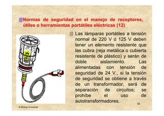 Normas de seguridad en el manejo de receptores,
   útiles o herramientas portátiles eléctricas (12)
                       Las lámparas portátiles a tensión
                       normal de 220 V ó 125 V deben
                       tener un elemento resistente que
                       las cubra (reja metálica o cubierta
                       resistente de plástico) y serán de
                       doble        aislamiento.      Las
                       alimentadas con tensión de
                       seguridad de 24 V., si la tensión
                       de seguridad se obtiene a través
                       de un transformador, será de
                       separación de circuitos; se
                       prohíbe        el      uso       de
                       autotransformadores.          93
© Mutua Universal
 