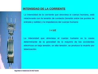 INTENSIDAD DE LA CORRIENTE La intensidad de la corriente que atraviesa el cuerpo humano, está relacionada con la tensión de contacto (tensión entre los puntos de entrada y salida) y la impedancia del cuerpo humano I = U/Z La intensidad que atraviesa el cuerpo humano es la causa determinante de la gravedad de la mayoría de los accidentes eléctricos en baja tensión, en alta tensión, se produce la muerte por tetanización. 