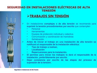 SEGURIDAD EN INSTALACIONES ELÉCTRICAS DE ALTA TENSIÓN TRABAJOS SIN TENSIÓN En instalaciones  complejas o de alta tensión  se recomienda para  suprimir la tensión procedimientos por escrito  que contemplen Personal Herramientas Equipos de protección individual y colectiva Comunicación y coordinación de maniobras Señalización Antes de iniciar el trabajo en una instalación de alta tensión se notificará al responsable de la instalación eléctrica: Tipo de trabajo a realizar, Localización Repercusiones para la instalación. El permiso para iniciar los trabajos lo dará el responsable de la instalación, preferiblemente por escrito .  Dejar constancia por escrito de las etapas del proceso de supresión de la tensión.   