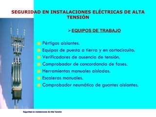 EQUIPOS DE TRABAJO Pértigas aislantes. Equipos de puesta a tierra y en cortocircuito. Verificadores de ausencia de tensión.  Comprobador de concordancia de fases. Herramientas manuales aisladas.  Escaleras manuales. Comprobador neumático de guantes aislantes.   SEGURIDAD EN INSTALACIONES ELÉCTRICAS DE ALTA TENSIÓN 