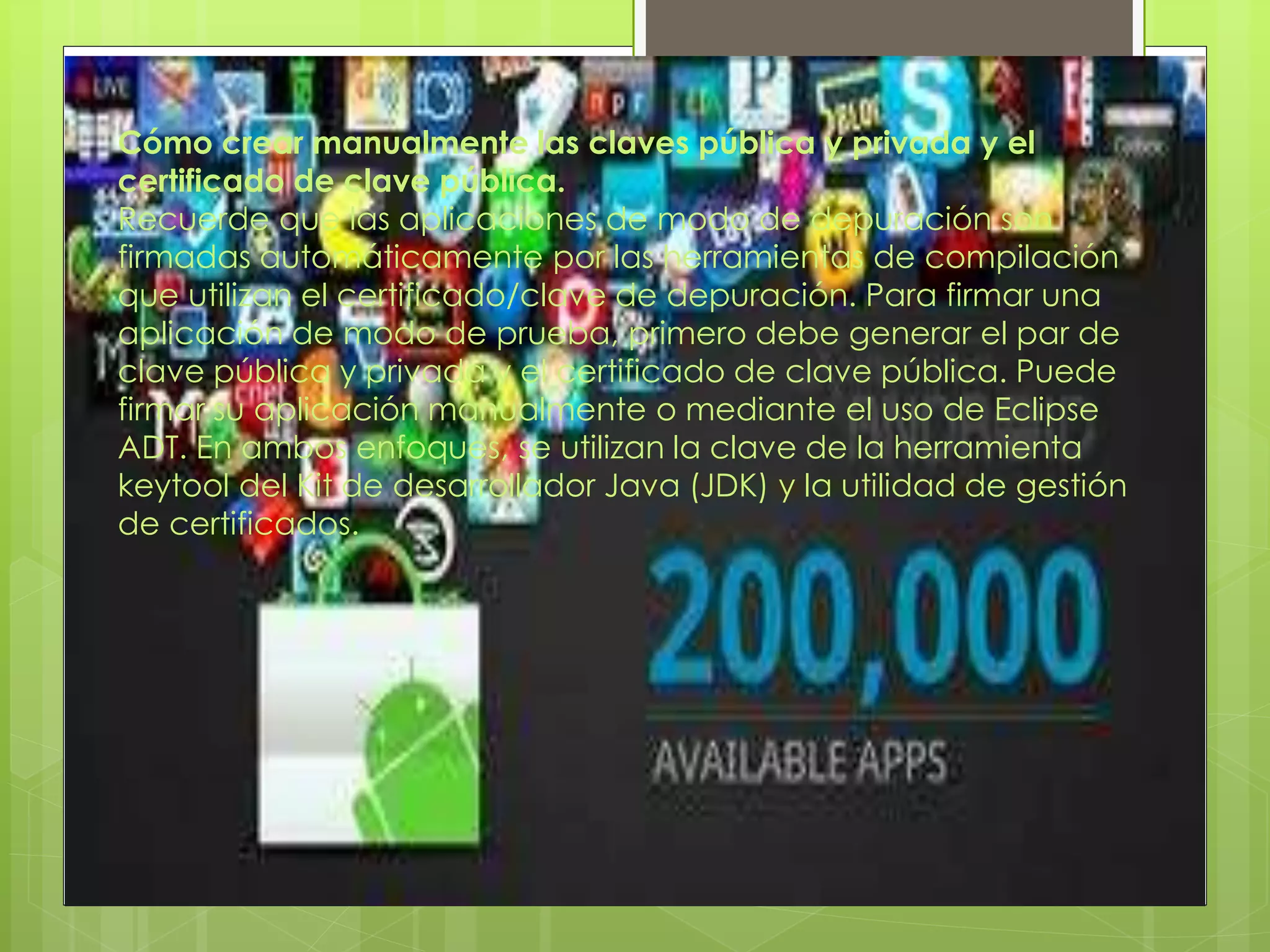Cómo crear manualmente las claves pública y privada y el
certificado de clave pública.
Recuerde que las aplicaciones de modo de depuración son
firmadas automáticamente por las herramientas de compilación
que utilizan el certificado/clave de depuración. Para firmar una
aplicación de modo de prueba, primero debe generar el par de
clave pública y privada y el certificado de clave pública. Puede
firmar su aplicación manualmente o mediante el uso de Eclipse
ADT. En ambos enfoques, se utilizan la clave de la herramienta
keytool del Kit de desarrollador Java (JDK) y la utilidad de gestión
de certificados.
 