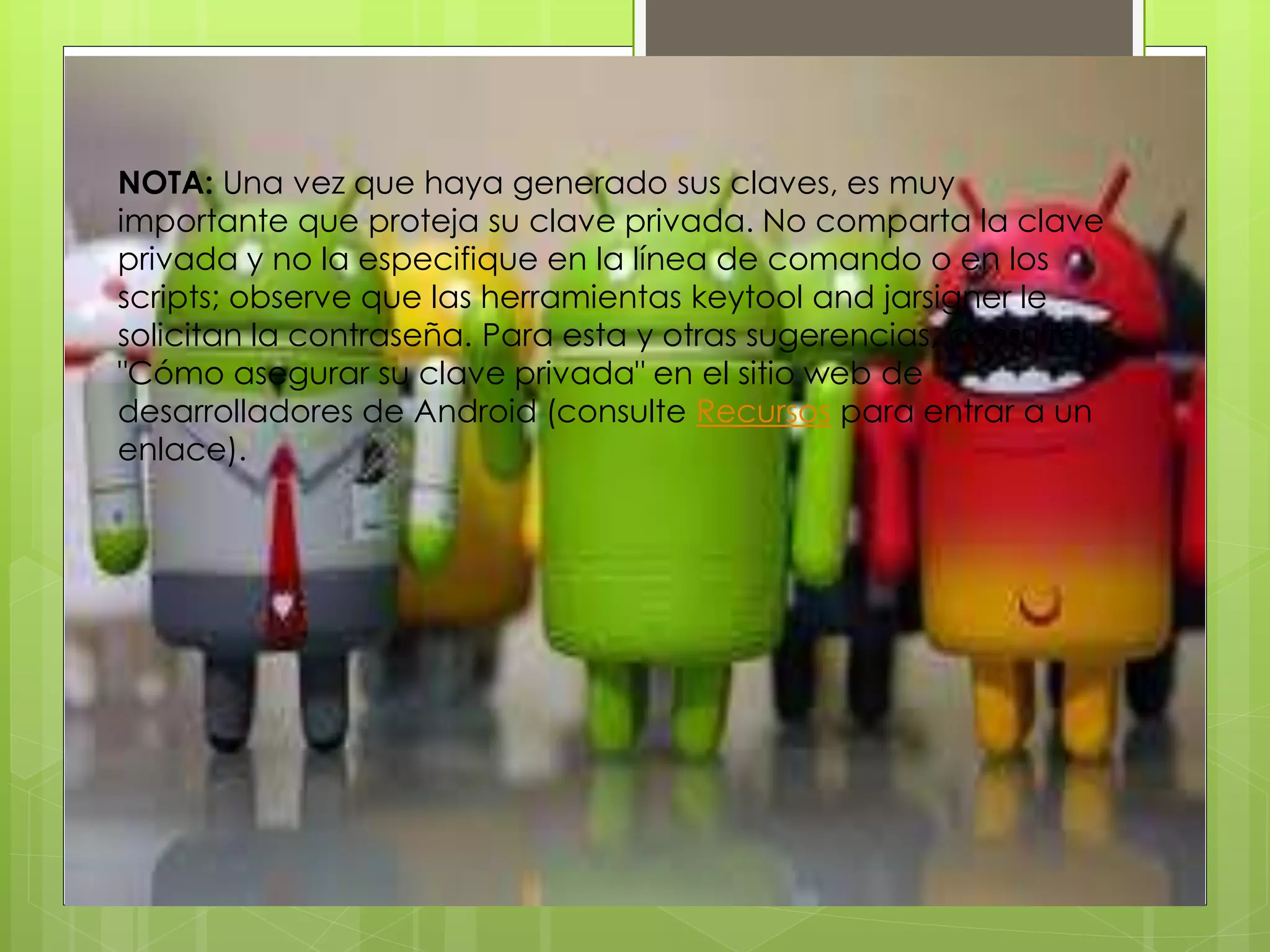 NOTA: Una vez que haya generado sus claves, es muy
importante que proteja su clave privada. No comparta la clave
privada y no la especifique en la línea de comando o en los
scripts; observe que las herramientas keytool and jarsigner le
solicitan la contraseña. Para esta y otras sugerencias, consulte
"Cómo asegurar su clave privada" en el sitio web de
desarrolladores de Android (consulte Recursos para entrar a un
enlace).
 