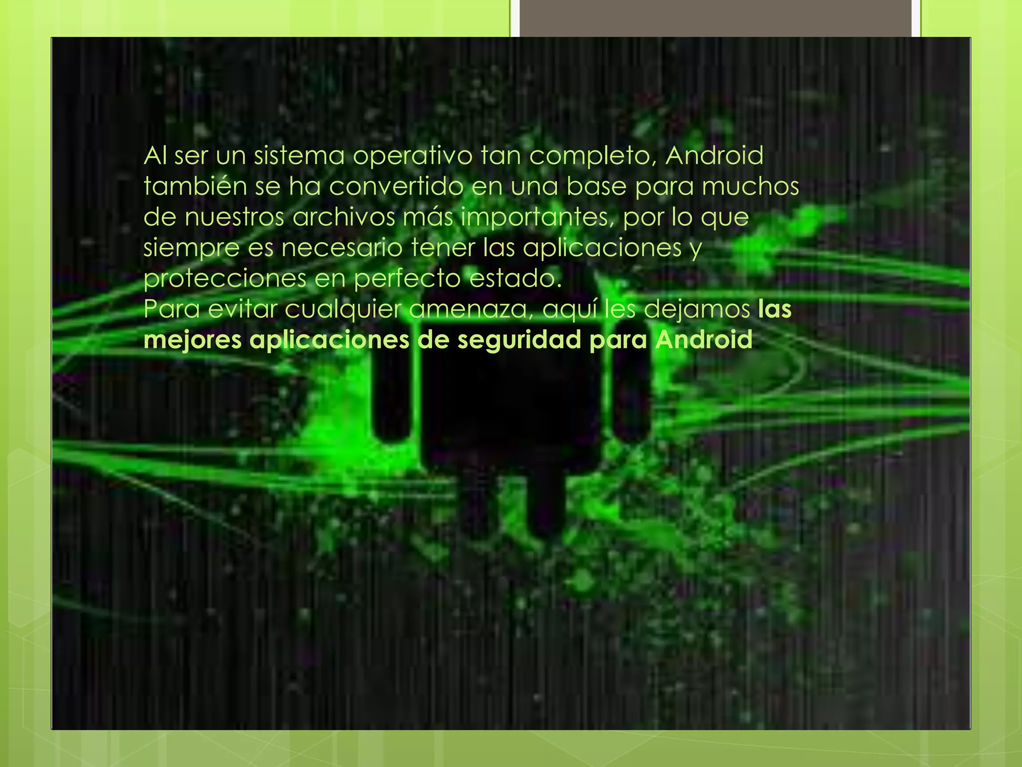 Al ser un sistema operativo tan completo, Android
también se ha convertido en una base para muchos
de nuestros archivos más importantes, por lo que
siempre es necesario tener las aplicaciones y
protecciones en perfecto estado.
Para evitar cualquier amenaza, aquí les dejamos las
mejores aplicaciones de seguridad para Android.
 