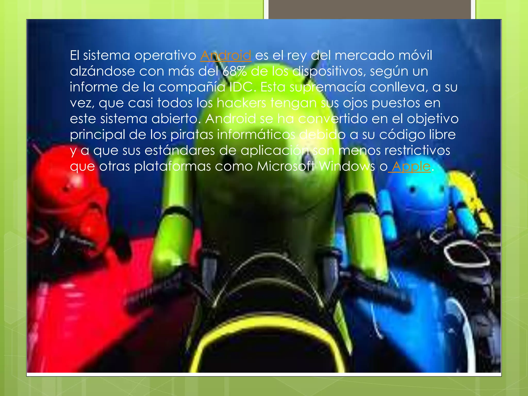 El sistema operativo Android es el rey del mercado móvil
alzándose con más del 68% de los dispositivos, según un
informe de la compañía IDC. Esta supremacía conlleva, a su
vez, que casi todos los hackers tengan sus ojos puestos en
este sistema abierto. Android se ha convertido en el objetivo
principal de los piratas informáticos debido a su código libre
y a que sus estándares de aplicación son menos restrictivos
que otras plataformas como Microsoft Windows o Apple.
 