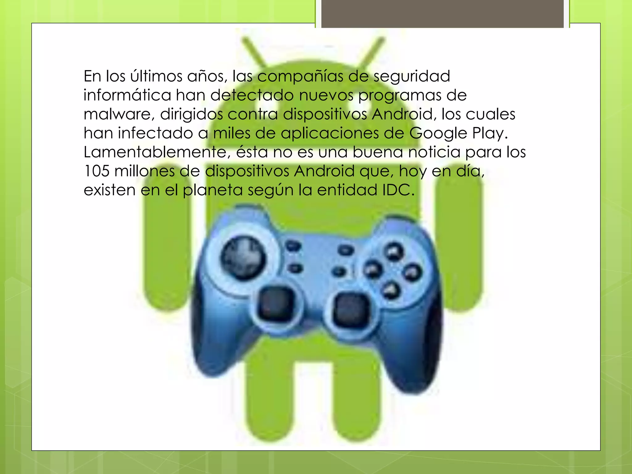 En los últimos años, las compañías de seguridad
informática han detectado nuevos programas de
malware, dirigidos contra dispositivos Android, los cuales
han infectado a miles de aplicaciones de Google Play.
Lamentablemente, ésta no es una buena noticia para los
105 millones de dispositivos Android que, hoy en día,
existen en el planeta según la entidad IDC.
 