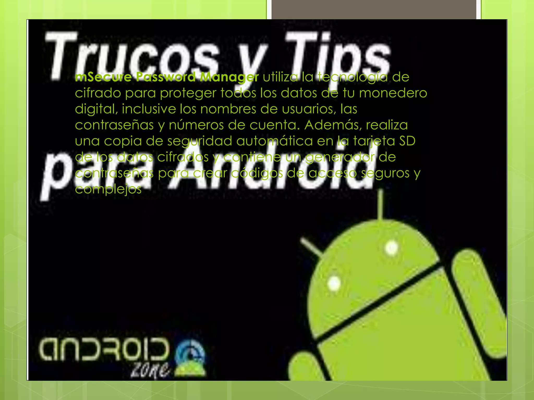 mSecure Password Manager utiliza la tecnología de
cifrado para proteger todos los datos de tu monedero
digital, inclusive los nombres de usuarios, las
contraseñas y números de cuenta. Además, realiza
una copia de seguridad automática en la tarjeta SD
de los datos cifrados y contiene un generador de
contraseñas para crear códigos de acceso seguros y
complejos
 