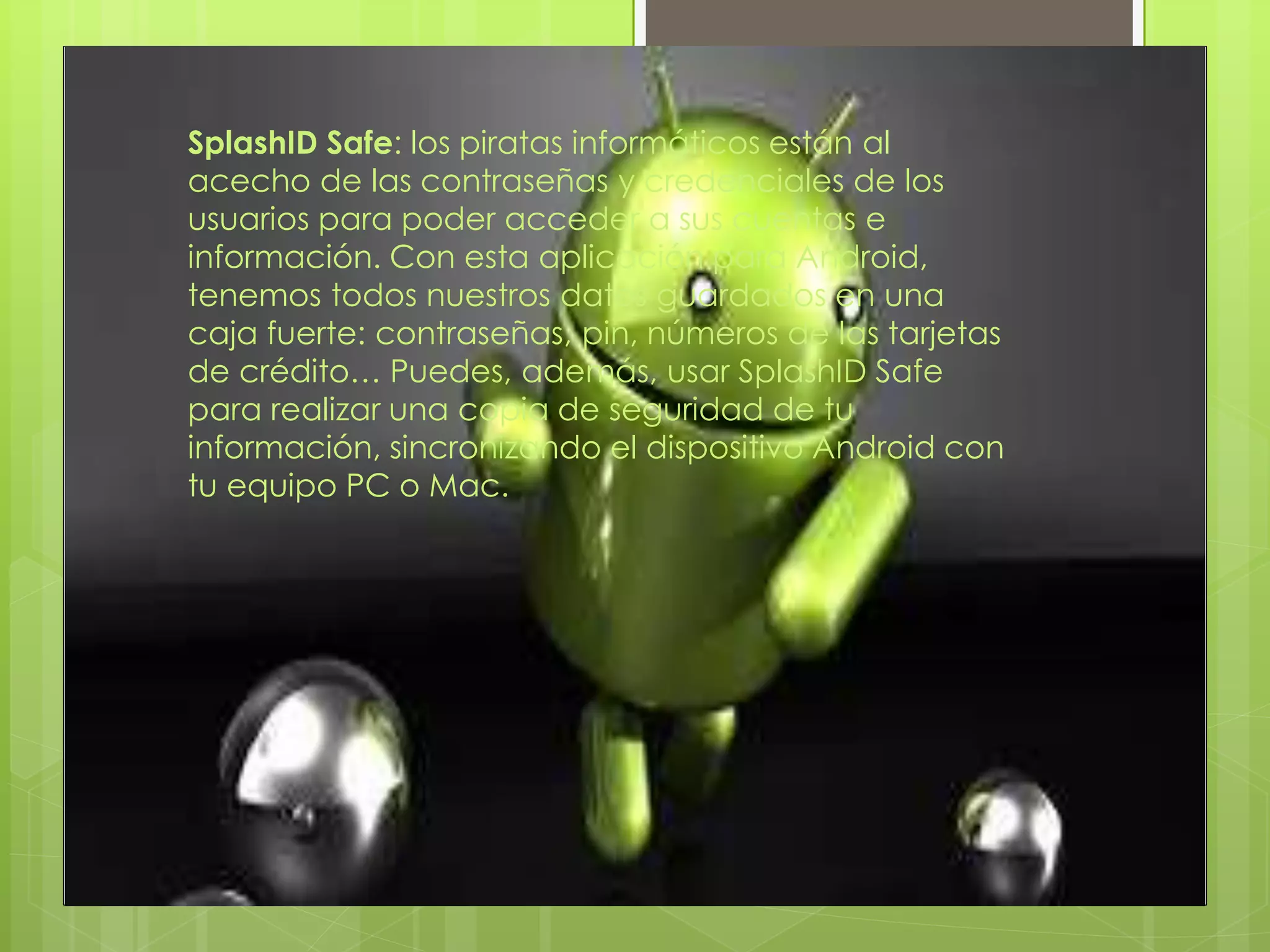 SplashID Safe: los piratas informáticos están al
acecho de las contraseñas y credenciales de los
usuarios para poder acceder a sus cuentas e
información. Con esta aplicación para Android,
tenemos todos nuestros datos guardados en una
caja fuerte: contraseñas, pin, números de las tarjetas
de crédito… Puedes, además, usar SplashID Safe
para realizar una copia de seguridad de tu
información, sincronizando el dispositivo Android con
tu equipo PC o Mac.
 