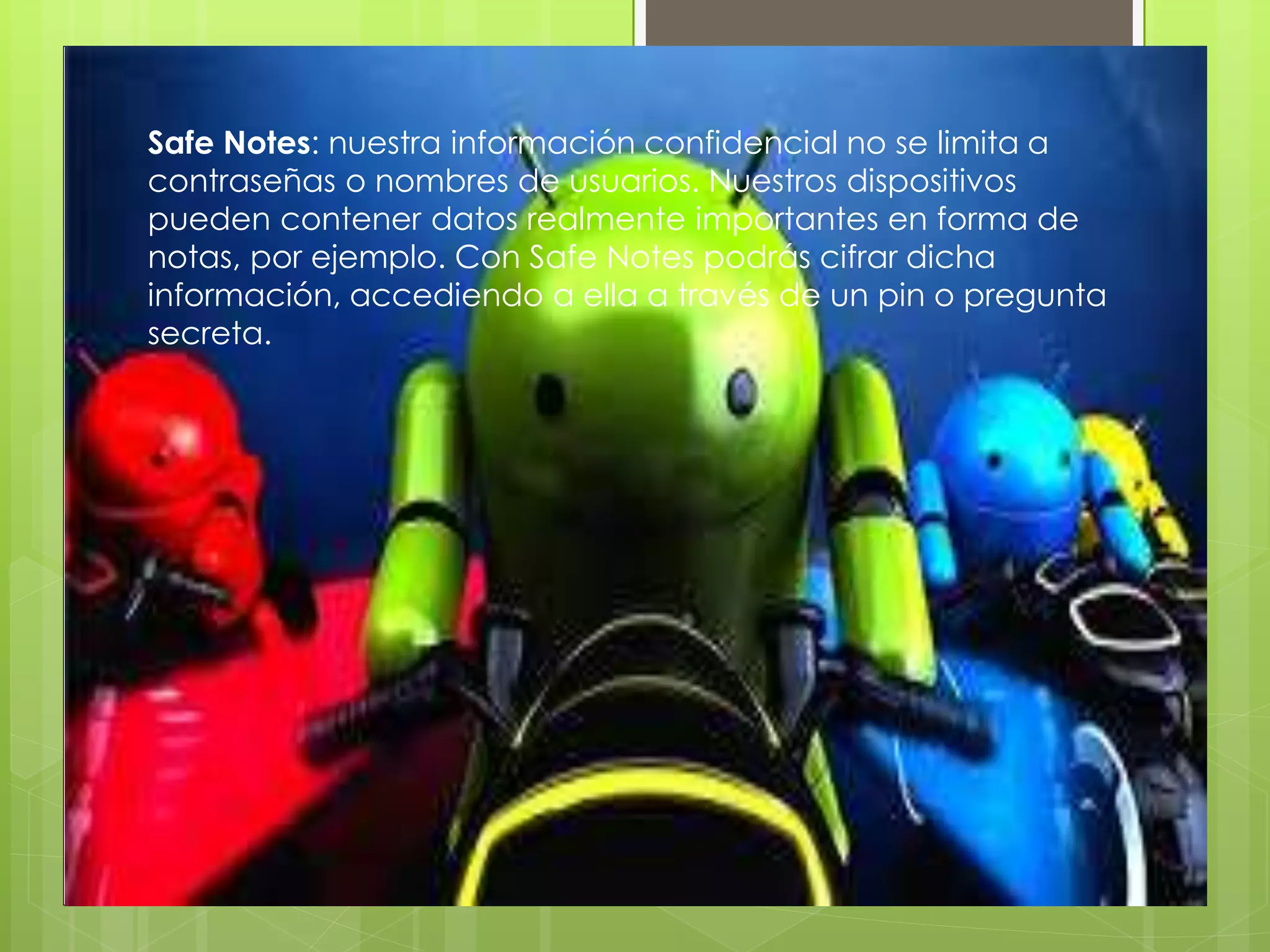 Safe Notes: nuestra información confidencial no se limita a
contraseñas o nombres de usuarios. Nuestros dispositivos
pueden contener datos realmente importantes en forma de
notas, por ejemplo. Con Safe Notes podrás cifrar dicha
información, accediendo a ella a través de un pin o pregunta
secreta.
 