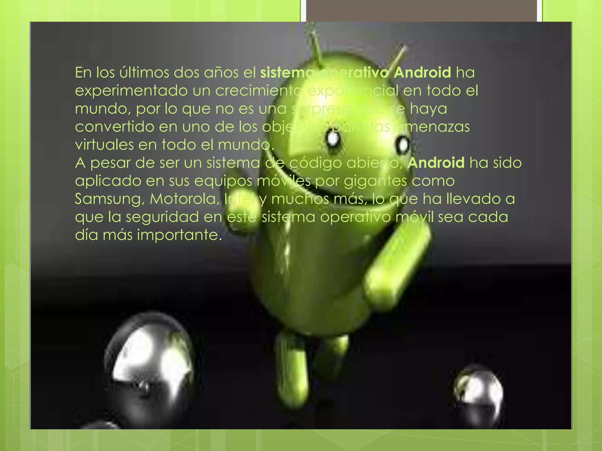 En los últimos dos años el sistema operativo Android ha
experimentado un crecimiento exponencial en todo el
mundo, por lo que no es una sorpresa que se haya
convertido en uno de los objetivos para las amenazas
virtuales en todo el mundo.
A pesar de ser un sistema de código abierto, Android ha sido
aplicado en sus equipos móviles por gigantes como
Samsung, Motorola, Intel y muchos más, lo que ha llevado a
que la seguridad en este sistema operativo móvil sea cada
día más importante.
 