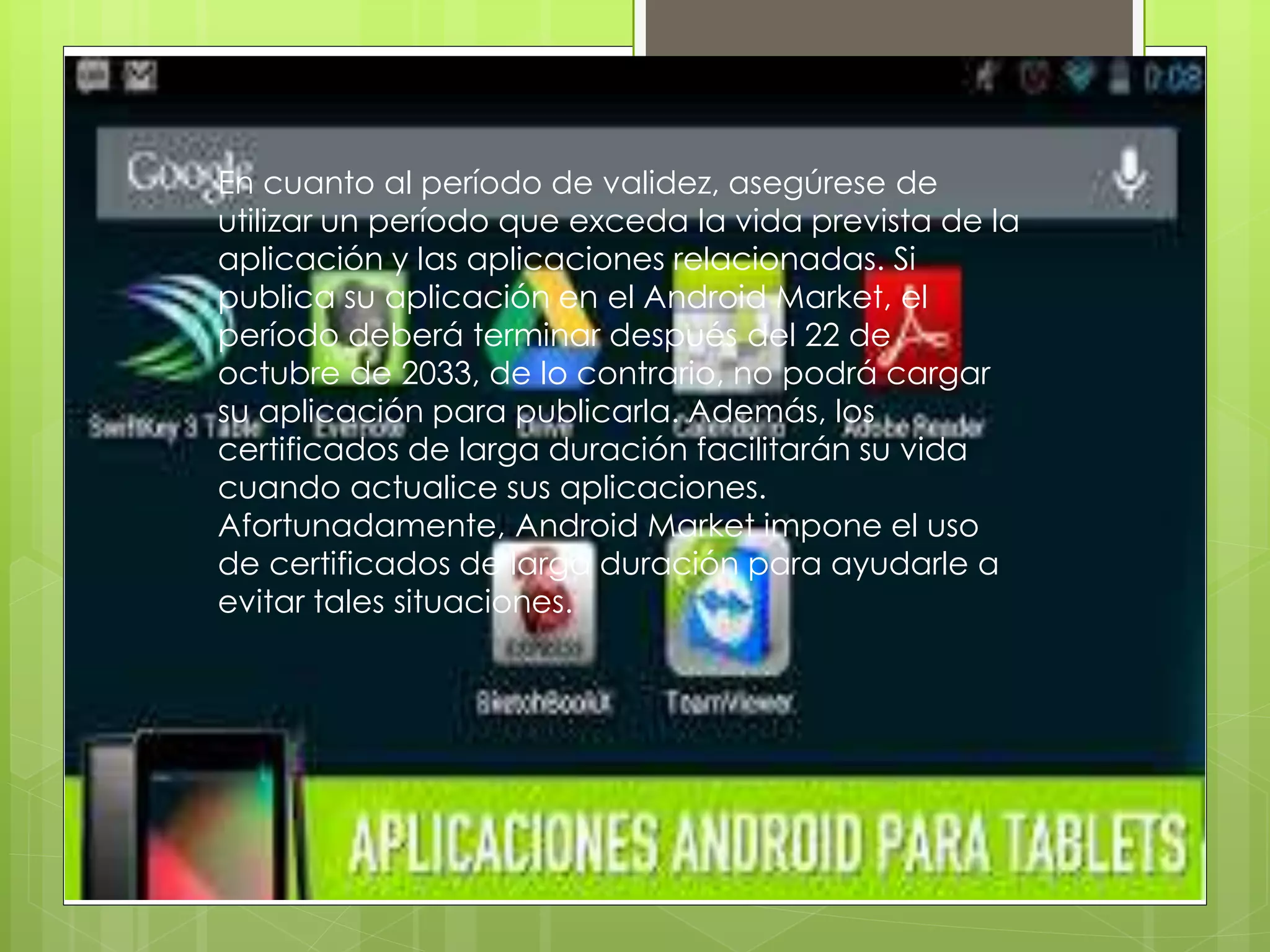 En cuanto al período de validez, asegúrese de
utilizar un período que exceda la vida prevista de la
aplicación y las aplicaciones relacionadas. Si
publica su aplicación en el Android Market, el
período deberá terminar después del 22 de
octubre de 2033, de lo contrario, no podrá cargar
su aplicación para publicarla. Además, los
certificados de larga duración facilitarán su vida
cuando actualice sus aplicaciones.
Afortunadamente, Android Market impone el uso
de certificados de larga duración para ayudarle a
evitar tales situaciones.
 