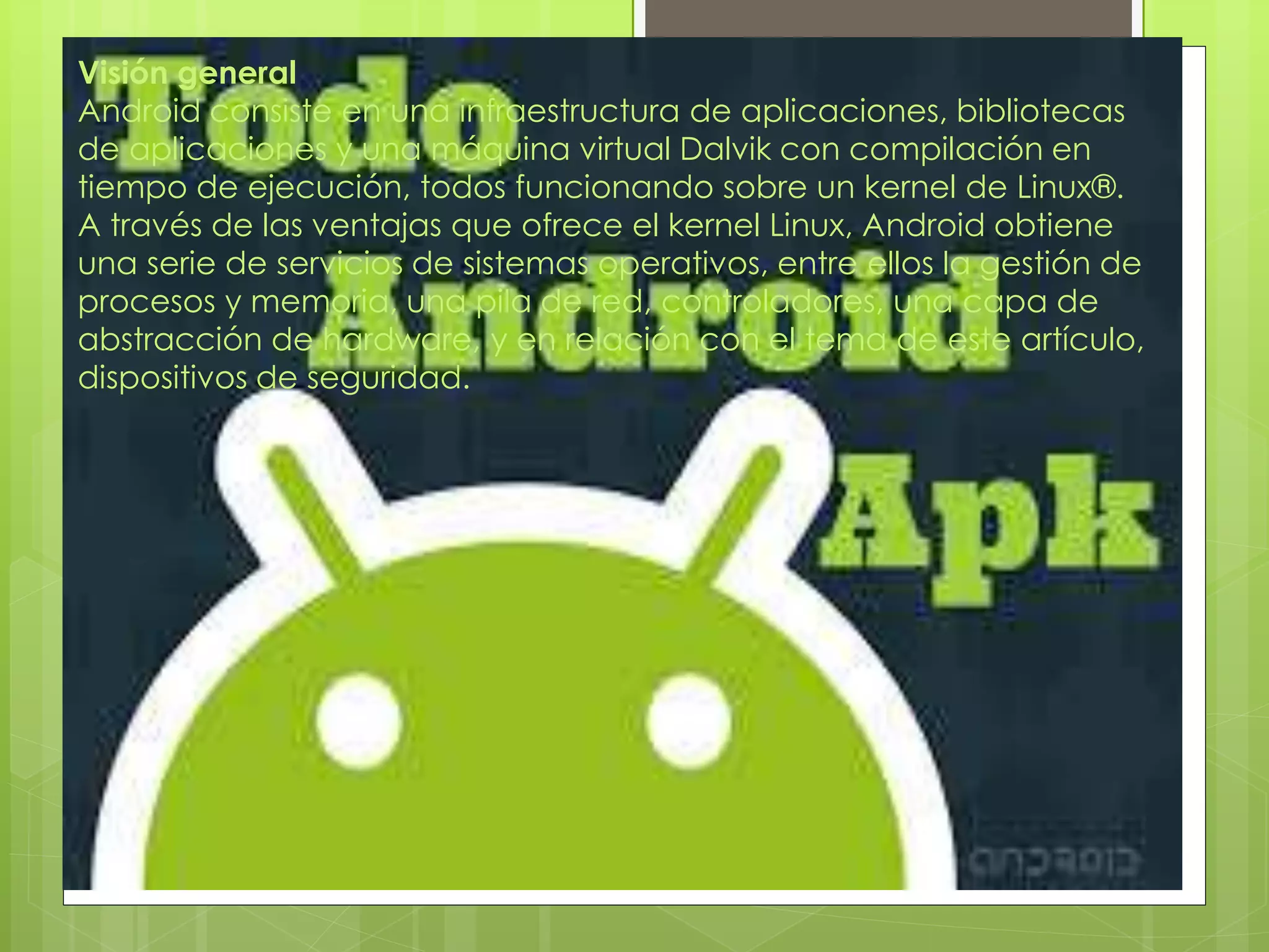 Visión general
Android consiste en una infraestructura de aplicaciones, bibliotecas
de aplicaciones y una máquina virtual Dalvik con compilación en
tiempo de ejecución, todos funcionando sobre un kernel de Linux®.
A través de las ventajas que ofrece el kernel Linux, Android obtiene
una serie de servicios de sistemas operativos, entre ellos la gestión de
procesos y memoria, una pila de red, controladores, una capa de
abstracción de hardware, y en relación con el tema de este artículo,
dispositivos de seguridad.
 