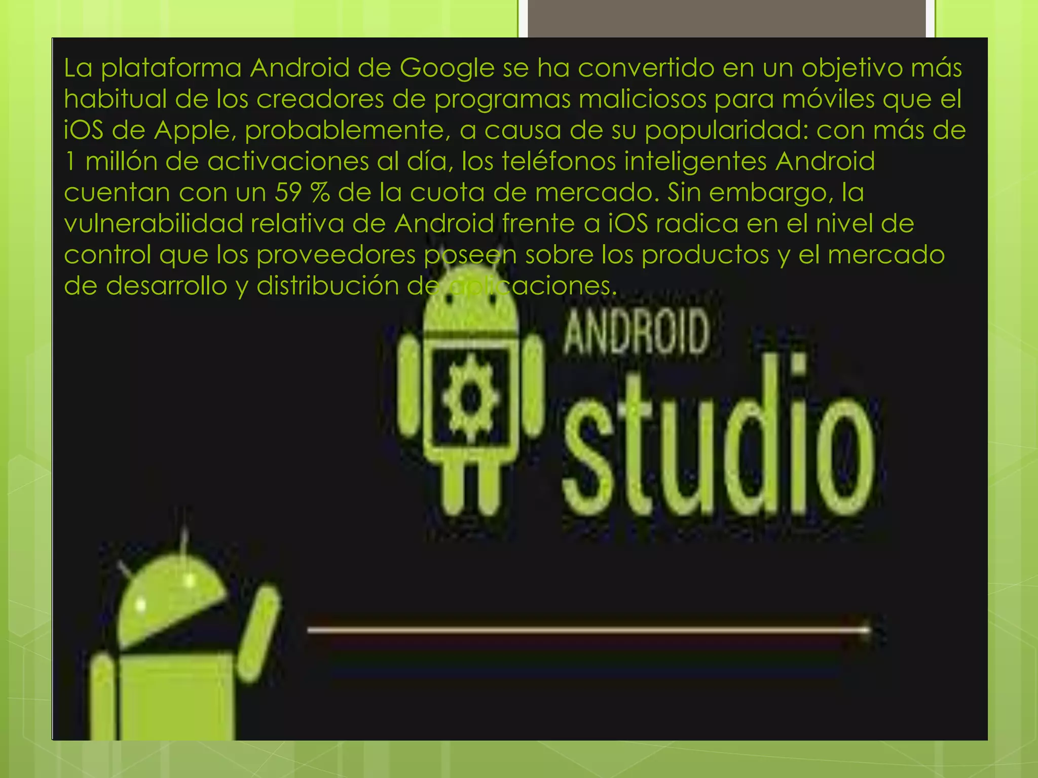 La plataforma Android de Google se ha convertido en un objetivo más
habitual de los creadores de programas maliciosos para móviles que el
iOS de Apple, probablemente, a causa de su popularidad: con más de
1 millón de activaciones al día, los teléfonos inteligentes Android
cuentan con un 59 % de la cuota de mercado. Sin embargo, la
vulnerabilidad relativa de Android frente a iOS radica en el nivel de
control que los proveedores poseen sobre los productos y el mercado
de desarrollo y distribución de aplicaciones.
 