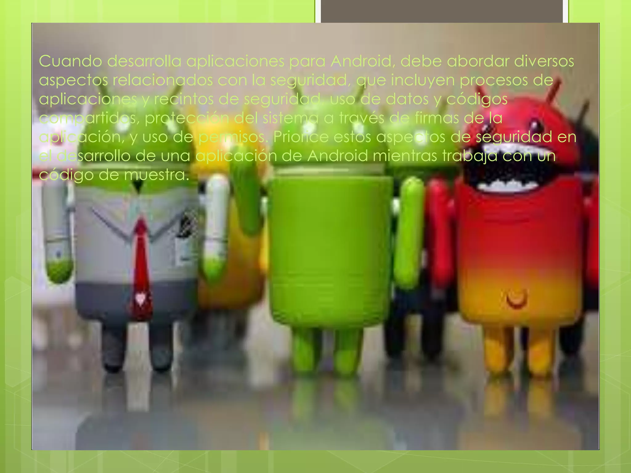 Cuando desarrolla aplicaciones para Android, debe abordar diversos
aspectos relacionados con la seguridad, que incluyen procesos de
aplicaciones y recintos de seguridad, uso de datos y códigos
compartidos, protección del sistema a través de firmas de la
aplicación, y uso de permisos. Priorice estos aspectos de seguridad en
el desarrollo de una aplicación de Android mientras trabaja con un
código de muestra.
 
