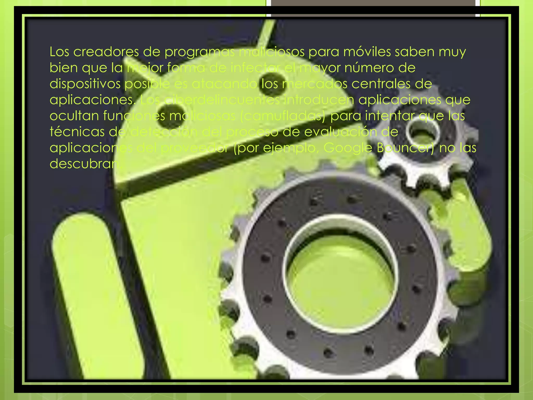 Los creadores de programas maliciosos para móviles saben muy
bien que la mejor forma de infectar el mayor número de
dispositivos posible es atacando los mercados centrales de
aplicaciones. Los ciberdelincuentes introducen aplicaciones que
ocultan funciones maliciosas (camufladas) para intentar que las
técnicas de detección del proceso de evaluación de
aplicaciones del proveedor (por ejemplo, Google Bouncer) no las
descubran.
 
