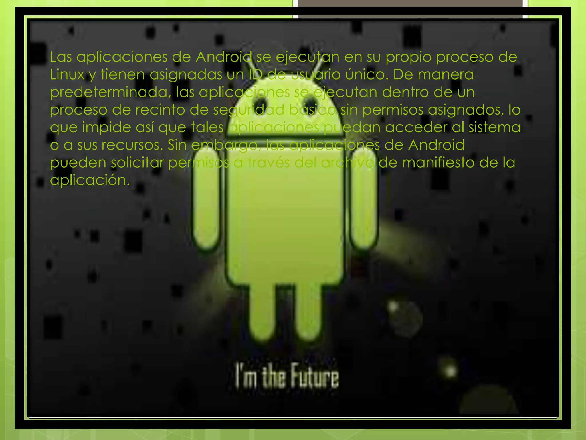 Las aplicaciones de Android se ejecutan en su propio proceso de
Linux y tienen asignadas un ID de usuario único. De manera
predeterminada, las aplicaciones se ejecutan dentro de un
proceso de recinto de seguridad básico sin permisos asignados, lo
que impide así que tales aplicaciones puedan acceder al sistema
o a sus recursos. Sin embargo, las aplicaciones de Android
pueden solicitar permisos a través del archivo de manifiesto de la
aplicación.
 