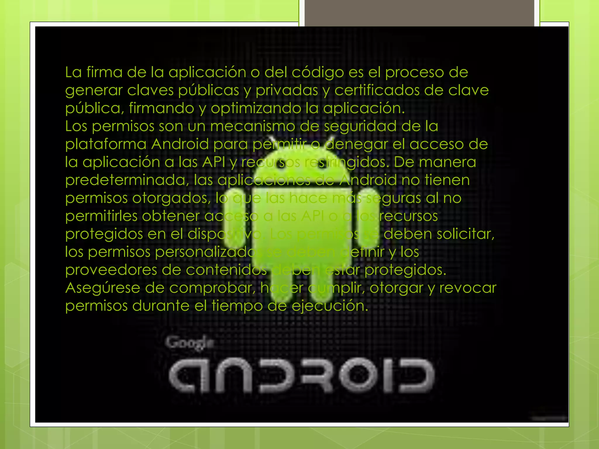 La firma de la aplicación o del código es el proceso de
generar claves públicas y privadas y certificados de clave
pública, firmando y optimizando la aplicación.
Los permisos son un mecanismo de seguridad de la
plataforma Android para permitir o denegar el acceso de
la aplicación a las API y recursos restringidos. De manera
predeterminada, las aplicaciones de Android no tienen
permisos otorgados, lo que las hace más seguras al no
permitirles obtener acceso a las API o a los recursos
protegidos en el dispositivo. Los permisos se deben solicitar,
los permisos personalizados se deben definir y los
proveedores de contenidos deben estar protegidos.
Asegúrese de comprobar, hacer cumplir, otorgar y revocar
permisos durante el tiempo de ejecución.
 