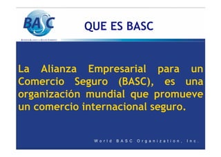 QUE ES BASC
La Alianza Empresarial para un
Comercio Seguro (BASC), es una
organización mundial que promueve
un comercio internacional seguro.
 